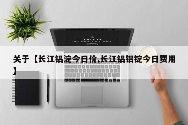 关于【长江铝淀今日价,长江铝铝锭今日费用】