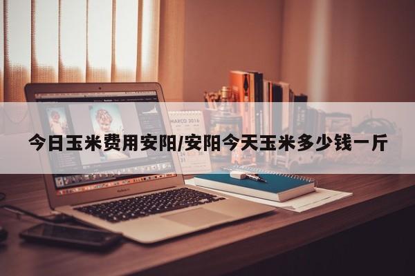 今日玉米费用安阳/安阳今天玉米多少钱一斤