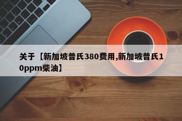 关于【新加坡普氏380费用,新加坡普氏10ppm柴油】