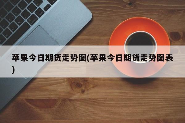 苹果今日期货走势图(苹果今日期货走势图表)