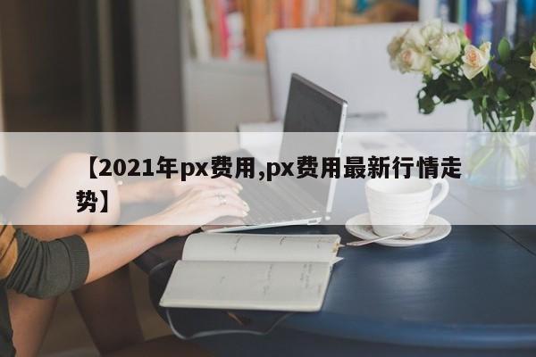 【2021年px费用,px费用最新行情走势】
