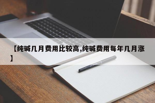 【纯碱几月费用比较高,纯碱费用每年几月涨】