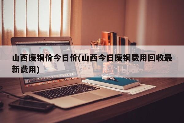 山西废铜价今日价(山西今日废铜费用回收最新费用)