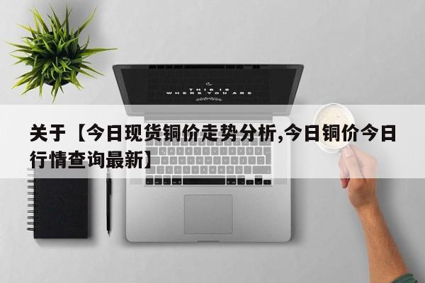 关于【今日现货铜价走势分析,今日铜价今日行情查询最新】