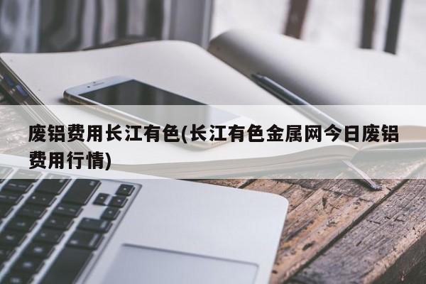 废铝费用长江有色(长江有色金属网今日废铝费用行情)
