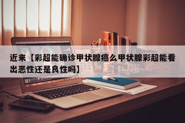 近来【彩超能确诊甲状腺癌么甲状腺彩超能看出恶性还是良性吗】