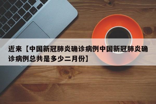 近来【中国新冠肺炎确诊病例中国新冠肺炎确诊病例总共是多少二月份】