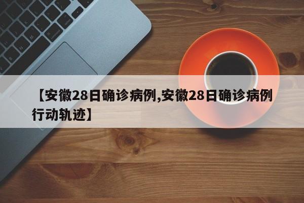 【安徽28日确诊病例,安徽28日确诊病例行动轨迹】