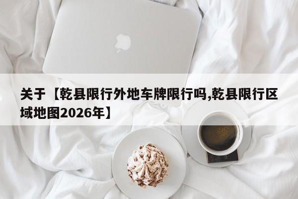 关于【乾县限行外地车牌限行吗,乾县限行区域地图2026年】