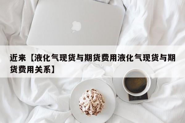 近来【液化气现货与期货费用液化气现货与期货费用关系】