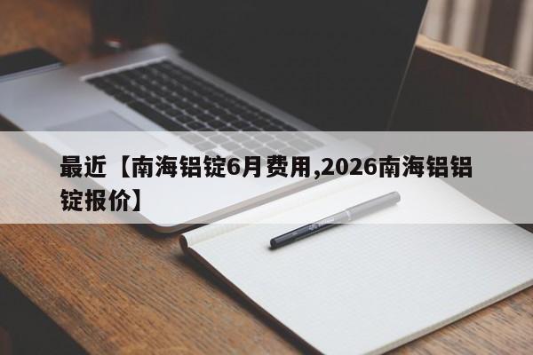 最近【南海铝锭6月费用,2026南海铝铝锭报价】