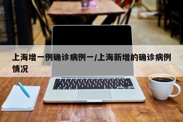 上海增一例确诊病例一/上海新增的确诊病例情况