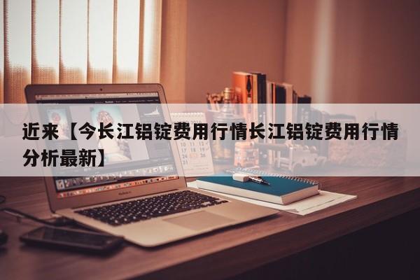 近来【今长江铝锭费用行情长江铝锭费用行情分析最新】