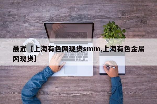 最近【上海有色网现货smm,上海有色金属网现货】