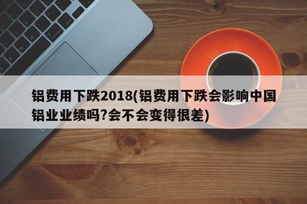 铝费用下跌2018(铝费用下跌会影响中国铝业业绩吗?会不会变得很差)