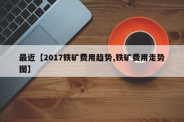 最近【2017铁矿费用趋势,铁矿费用走势图】