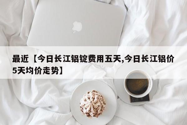 最近【今日长江铝锭费用五天,今日长江铝价5天均价走势】