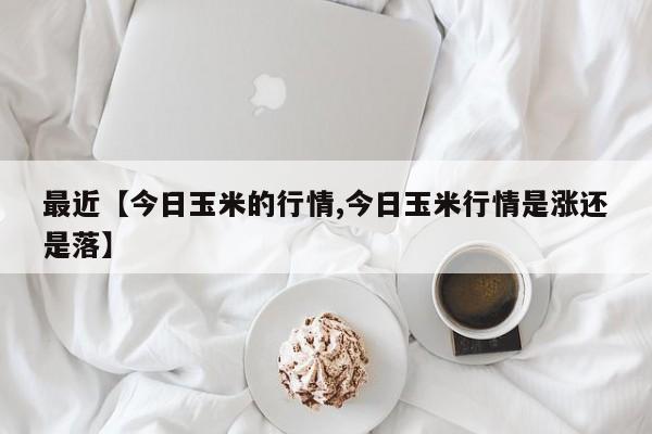 最近【今日玉米的行情,今日玉米行情是涨还是落】