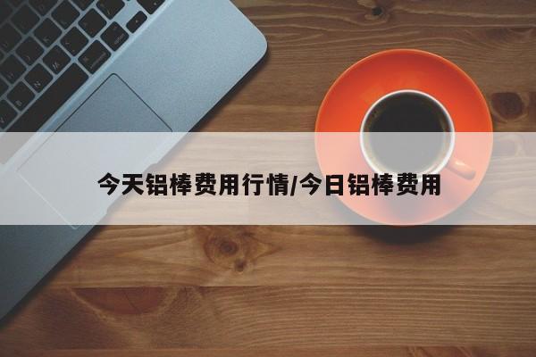 今天铝棒费用行情/今日铝棒费用