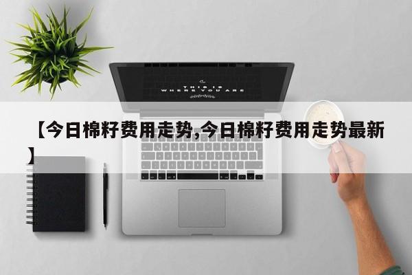 【今日棉籽费用走势,今日棉籽费用走势最新】
