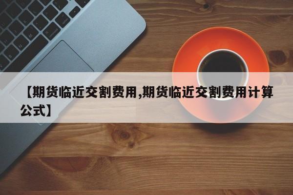 【期货临近交割费用,期货临近交割费用计算公式】