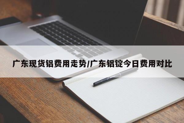 广东现货铝费用走势/广东铝锭今日费用对比
