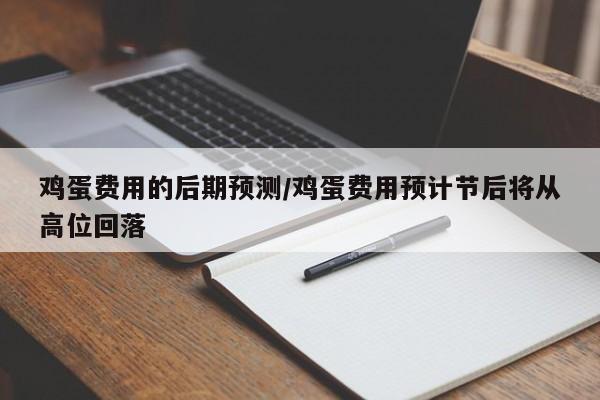 鸡蛋费用的后期预测/鸡蛋费用预计节后将从高位回落