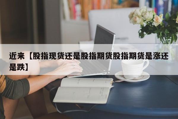 近来【股指现货还是股指期货股指期货是涨还是跌】