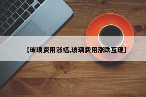 【玻璃费用涨幅,玻璃费用涨跌互现】