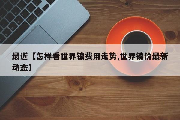 最近【怎样看世界镍费用走势,世界镍价最新动态】