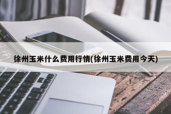 徐州玉米什么费用行情(徐州玉米费用今天)