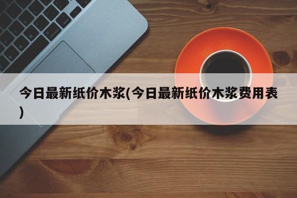 今日最新纸价木浆(今日最新纸价木浆费用表)
