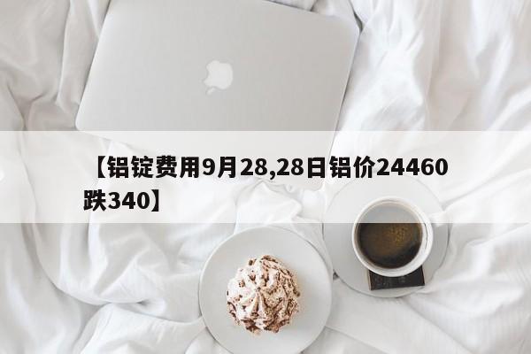 【铝锭费用9月28,28日铝价24460跌340】