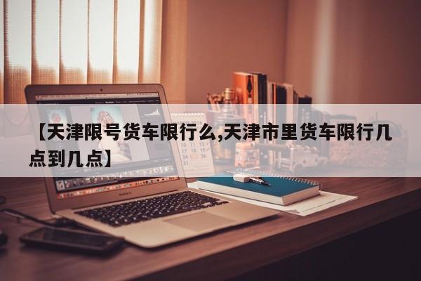 【天津限号货车限行么,天津市里货车限行几点到几点】