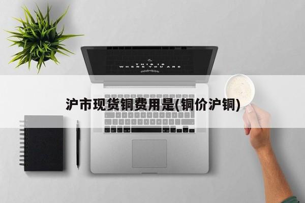 沪市现货铜费用是(铜价沪铜)