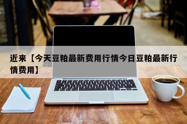 近来【今天豆粕最新费用行情今日豆粕最新行情费用】
