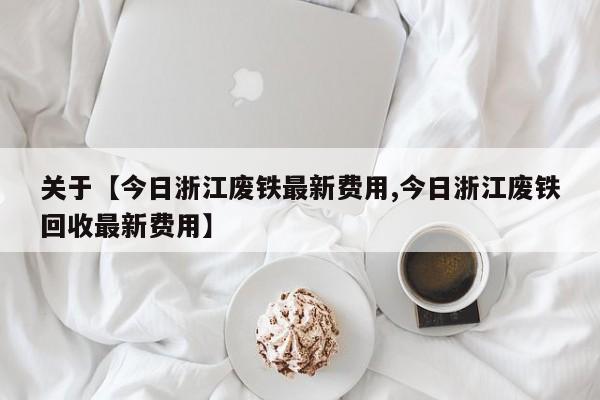 关于【今日浙江废铁最新费用,今日浙江废铁回收最新费用】