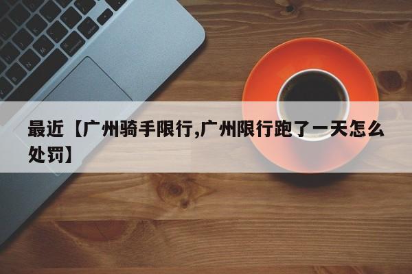 最近【广州骑手限行,广州限行跑了一天怎么处罚】