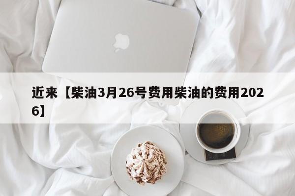近来【柴油3月26号费用柴油的费用2026】