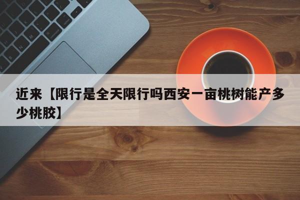 近来【限行是全天限行吗西安一亩桃树能产多少桃胶】