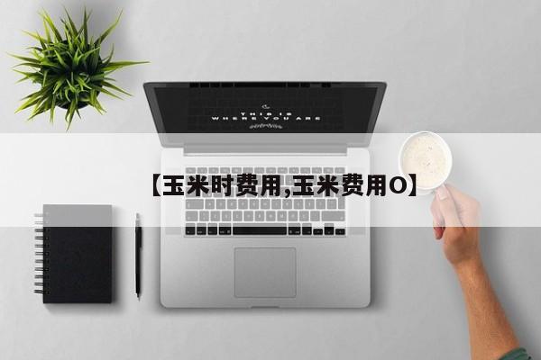 【玉米时费用,玉米费用O】