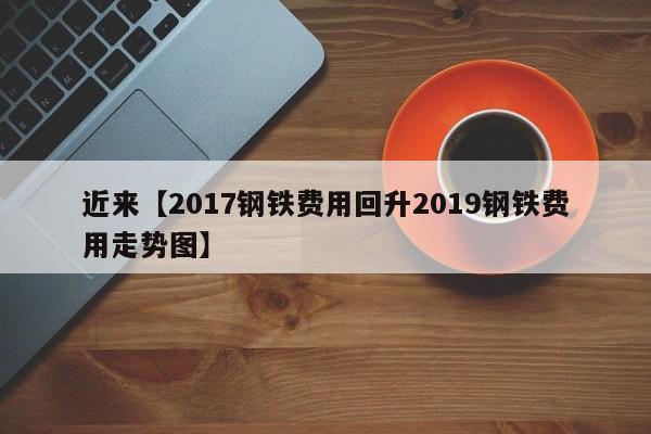 近来【2017钢铁费用回升2019钢铁费用走势图】