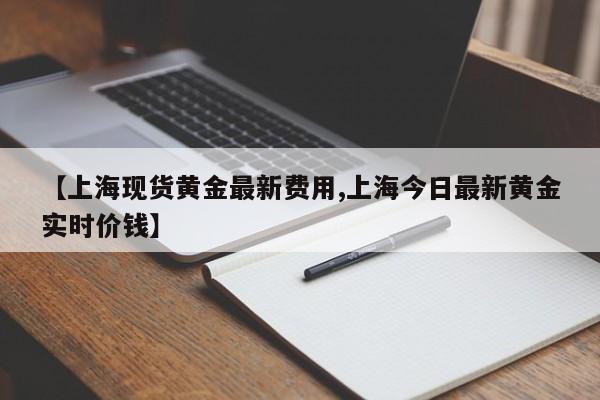 【上海现货黄金最新费用,上海今日最新黄金实时价钱】