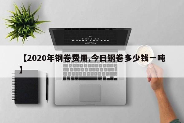 【2020年钢卷费用,今日钢卷多少钱一吨】