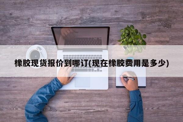 橡胶现货报价到哪订(现在橡胶费用是多少)
