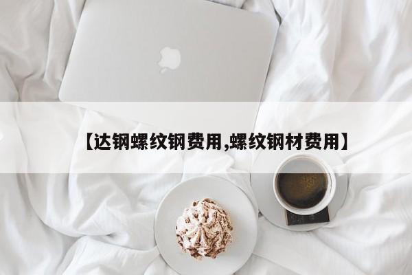 【达钢螺纹钢费用,螺纹钢材费用】