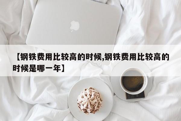 【钢铁费用比较高的时候,钢铁费用比较高的时候是哪一年】