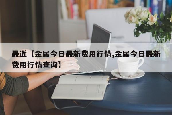 最近【金属今日最新费用行情,金属今日最新费用行情查询】