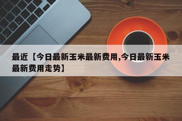 最近【今日最新玉米最新费用,今日最新玉米最新费用走势】