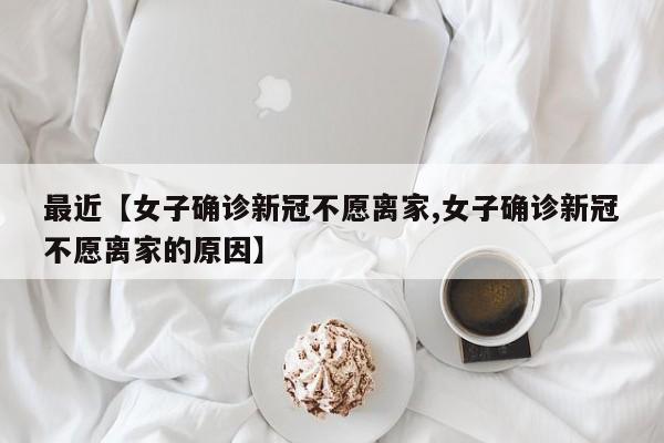最近【女子确诊新冠不愿离家,女子确诊新冠不愿离家的原因】